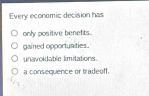 every economic decision has\nonly positive benefits.\ngained opportunities.\nunavoidable limitations.\na consequence or tradeoff.