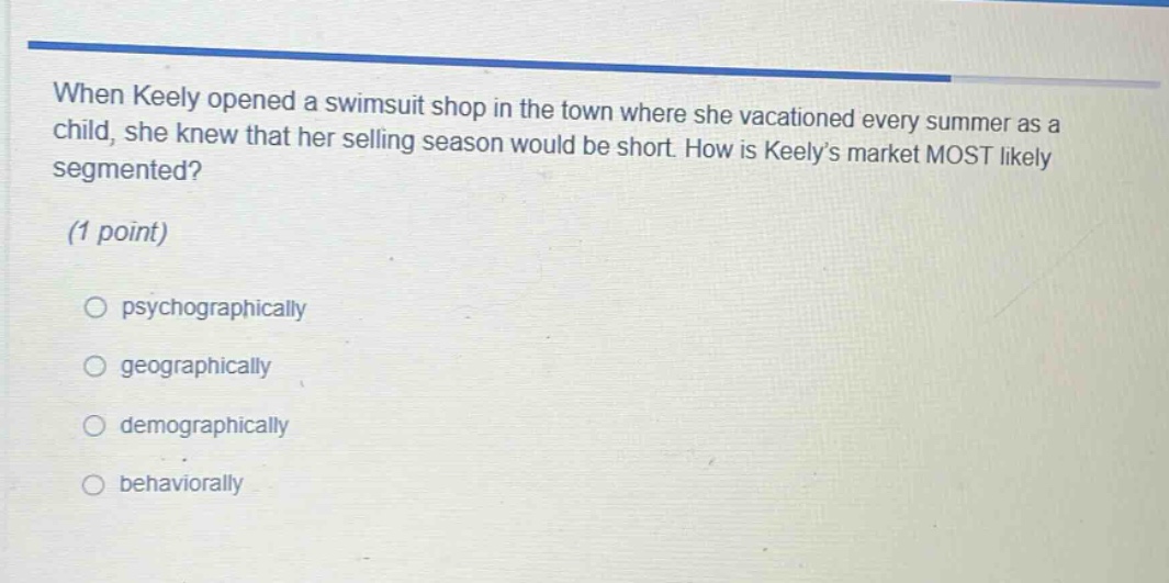 when keely opened a swimsuit shop in the town where she vacationed every summer as a child, she knew that her selling season would be short. how is keelys market most likely segmented? (1 point) psychographically geographically demographically behaviorally