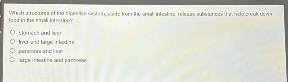 which structures of the digestive system, aside from the small intestine, release substances that help break down food in the small intestine?\nstomach and liver\nliver and large intestine\npancreas and liver\nlarge intestine and pancreas