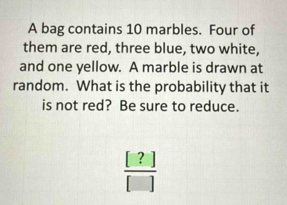 a bag contains 10 marbles. four of them are red, three blue, two white, and one yellow. a marble is drawn at random. what is the probability that it is not red? be sure to reduce.