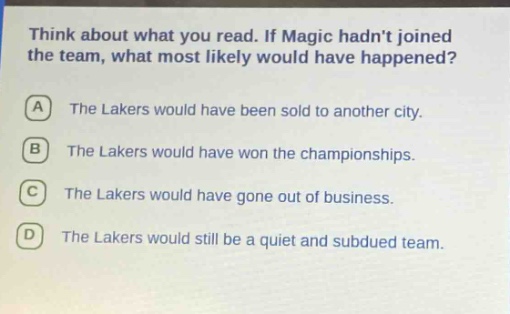 think about what you read. if magic hadnt joined the team, what most likely would have happened? a the lakers would have been sold to another city. b the lakers would have won the championships. c the lakers would have gone out of business. d the lakers would still be a quiet and subdued team.