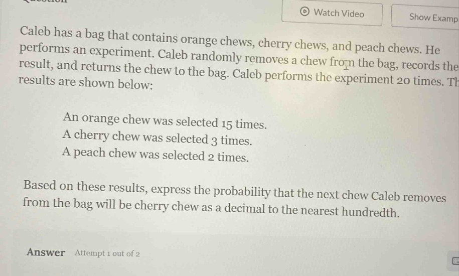 caleb has a bag that contains orange chews, cherry chews, and peach chews. he performs an experiment. caleb randomly removes a chew from the bag, records the result, and returns the chew to the bag. caleb performs the experiment 20 times. the results are shown below: an orange chew was selected 15 times. a cherry chew was selected 3 times. a peach chew was selected 2 times. based on these results, express the probability that the next chew caleb removes from the bag will be cherry chew as a decimal to the nearest hundredth. answer attempt 1 out of 2