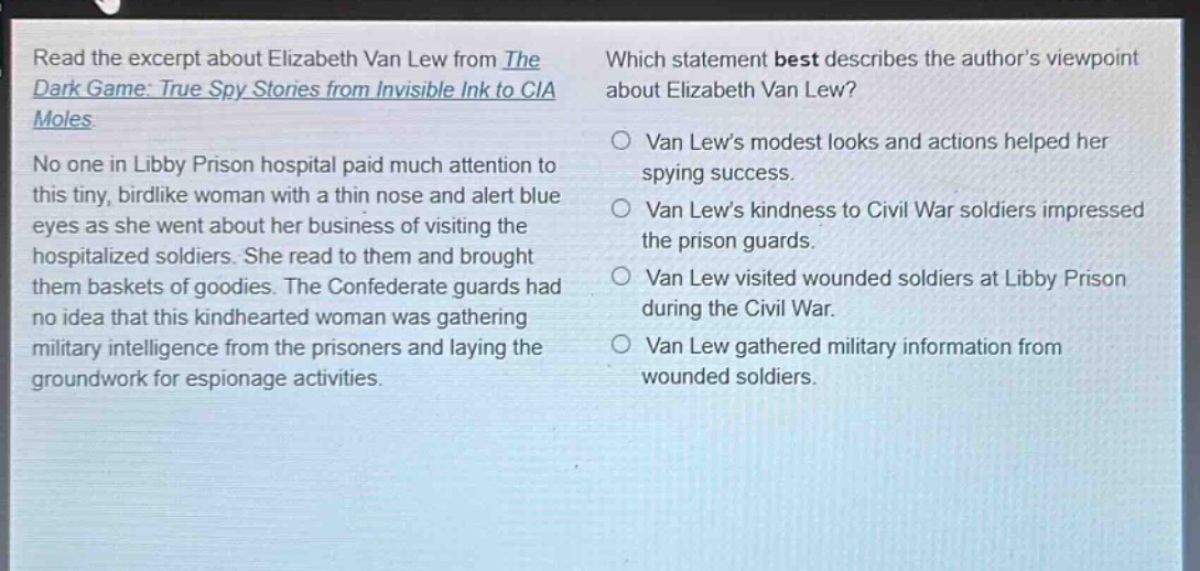 read the excerpt about elizabeth van lew from the dark game: true spy stories from invisible ink to cia moles. no one in libby prison hospital paid much attention to this tiny, birdlike woman with a thin nose and alert blue eyes as she went about her business of visiting the hospitalized soldiers. she read to them and brought them baskets of goodies. the confederate guards had no idea that this kindhearted woman was gathering military intelligence from the prisoners and laying the groundwork for espionage activities. which statement best describes the author’s viewpoint about elizabeth van lew? van lew’s modest looks and actions helped her spying success. van lew’s kindness to civil war soldiers impressed the prison guards. van lew visited wounded soldiers at libby prison during the civil war. van lew gathered military information from wounded soldiers.