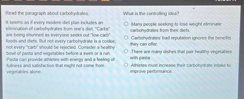 read the paragraph about carbohydrates. it seems as if every modern diet plan includes an elimination of carbohydrates from one’s diet. \carbs\ are being shunned as everyone seeks out \low - carb\ foods and diets. but not every carbohydrate is a cookie; not every \carb\ should be rejected. consider a healthy bowl of pasta and vegetables before a swim or a run. pasta can provide athletes with energy and a feeling of fullness and satisfaction that might not come from vegetables alone. what is the controlling idea? many people seeking to lose weight eliminate carbohydrates from their diets. carbohydrates’ bad reputation ignores the benefits they can offer. there are many dishes that pair healthy vegetables with pasta. athletes must increase their carbohydrate intake to improve performance.
