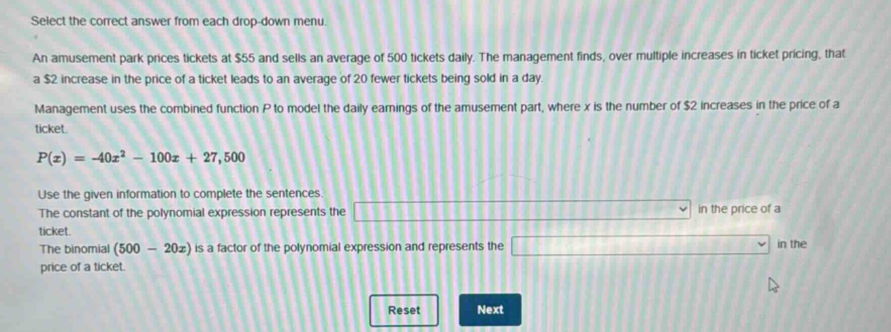 select the correct answer from each drop - down menu. an amusement park prices tickets at $55 and sells an average of 500 tickets daily. the management finds, over multiple increases in ticket pricing, that a $2 increase in the price of a ticket leads to an average of 20 fewer tickets being sold in a day. management uses the combined function p to model the daily earnings of the amusement part, where x is the number of $2 increases in the price of a ticket. p(x)=-40x² - 100x + 27,500 use the given information to complete the sentences. the constant of the polynomial expression represents the in the price of a ticket. the binomial (500 - 20x) is a factor of the polynomial expression and represents the in the price of a ticket. reset next