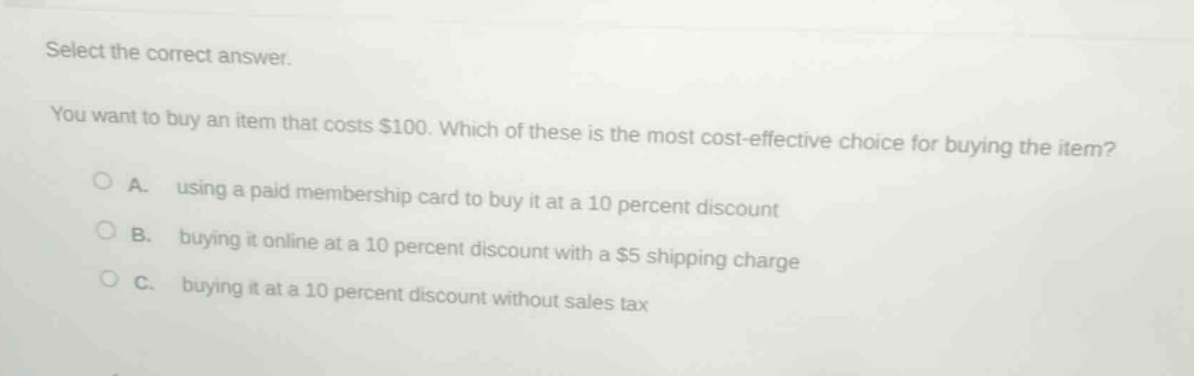 select the correct answer. you want to buy an item that costs $100. which of these is the most cost - effective choice for buying the item? a. using a paid membership card to buy it at a 10 percent discount b. buying it online at a 10 percent discount with a $5 shipping charge c. buying it at a 10 percent discount without sales tax