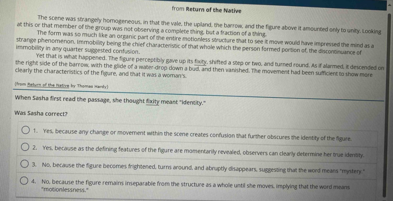 from return of the native\nthe scene was strangely homogeneous, in that the vale, the upland, the barrow, and the figure above it amounted only to unity. looking at this or that member of the group was not observing a complete thing, but a fraction of a thing.\nthe form was so much like an organic part of the entire motionless structure that to see it move would have impressed the mind as a strange phenomenon. immobility being the chief characteristic of that whole which the person formed portion of, the discontinuance of immobility in any quarter suggested confusion.\nyet that is what happened. the figure perceptibly gave up its fixity, shifted a step or two, and turned round. as if alarmed, it descended on the right side of the barrow, with the glide of a water - drop down a bud, and then vanished. the movement had been sufficient to show more clearly the characteristics of the figure, and that it was a womans.\n(from return of the native by thomas hardy)\nwhen sasha first read the passage, she thought fixity meant \identity.\\nwas sasha correct?\n1. yes, because any change or movement within the scene creates confusion that further obscures the identity of the figure.\n2. yes, because as the defining features of the figure are momentarily revealed, observers can clearly determine her true identity.\n3. no, because the figure becomes frightened, turns around, and abruptly disappears, suggesting that the word means \mystery.\\n4. no, because the figure remains inseparable from the structure as a whole until she moves, implying that the word means \motionlessness.\