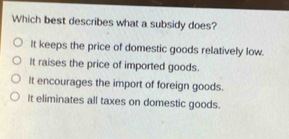 which best describes what a subsidy does? it keeps the price of domestic goods relatively low. it raises the price of imported goods. it encourages the import of foreign goods. it eliminates all taxes on domestic goods.