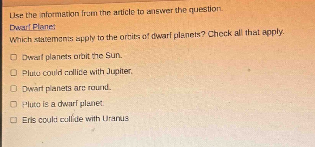 use the information from the article to answer the question. dwarf planet which statements apply to the orbits of dwarf planets? check all that apply. dwarf planets orbit the sun. pluto could collide with jupiter. dwarf planets are round. pluto is a dwarf planet. eris could collide with uranus
