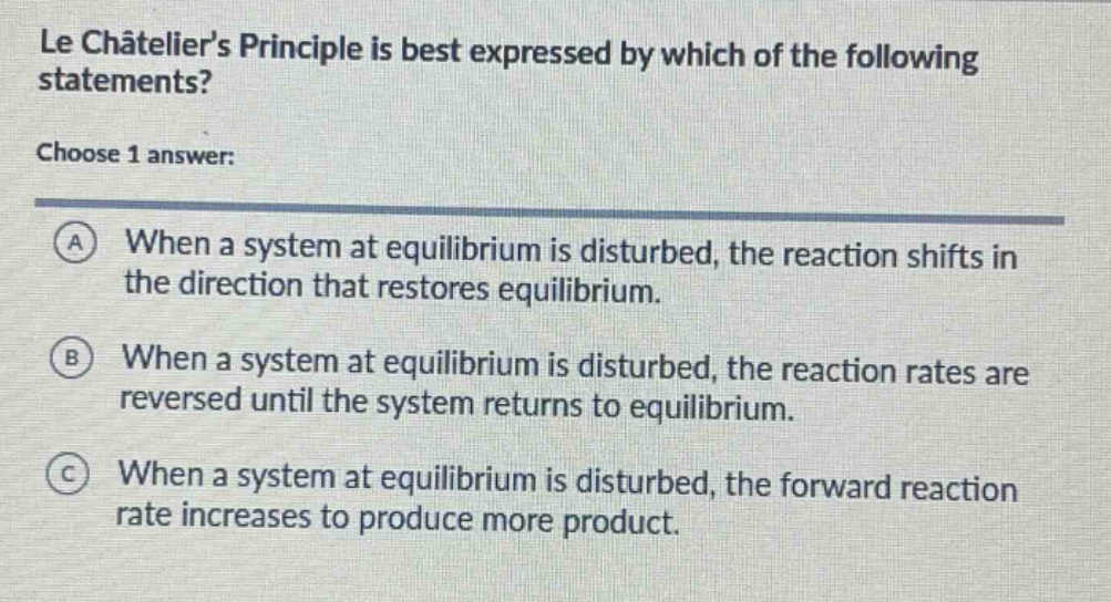 le châteliers principle is best expressed by which of the following statements? choose 1 answer: a when a system at equilibrium is disturbed, the reaction shifts in the direction that restores equilibrium. b when a system at equilibrium is disturbed, the reaction rates are reversed until the system returns to equilibrium. c when a system at equilibrium is disturbed, the forward reaction rate increases to produce more product.