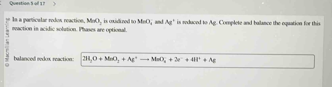 question 5 of 17 > in a particular redox reaction, mno₂ is oxidized to mno₄⁻ and ag⁺ is reduced to ag. complete and balance the equation for this reaction in acidic solution. phases are optional. balanced redox reaction: 2h₂o + mno₂ + ag⁺ → mno₄⁻ + 2e⁻ + 4h⁺ + ag