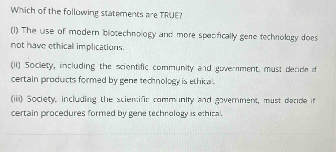 which of the following statements are true? (i) the use of modern biotechnology and more specifically gene technology does not have ethical implications. (ii) society, including the scientific community and government, must decide if certain products formed by gene technology is ethical. (iii) society, including the scientific community and government, must decide if certain procedures formed by gene technology is ethical.