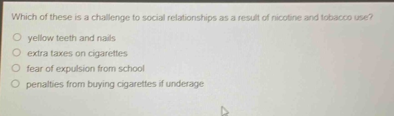 which of these is a challenge to social relationships as a result of nicotine and tobacco use?\no yellow teeth and nails\no extra taxes on cigarettes\no fear of expulsion from school\no penalties from buying cigarettes if underage