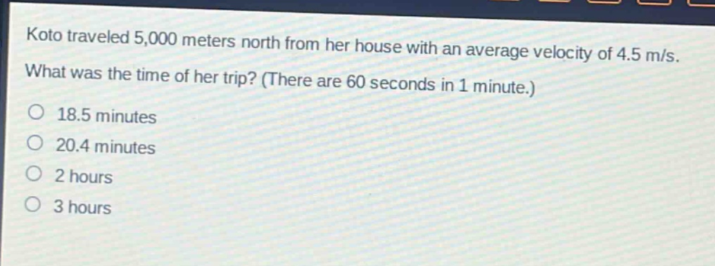 koto traveled 5,000 meters north from her house with an average velocity of 4.5 m/s. what was the time of her trip? (there are 60 seconds in 1 minute.) 18.5 minutes 20.4 minutes 2 hours 3 hours