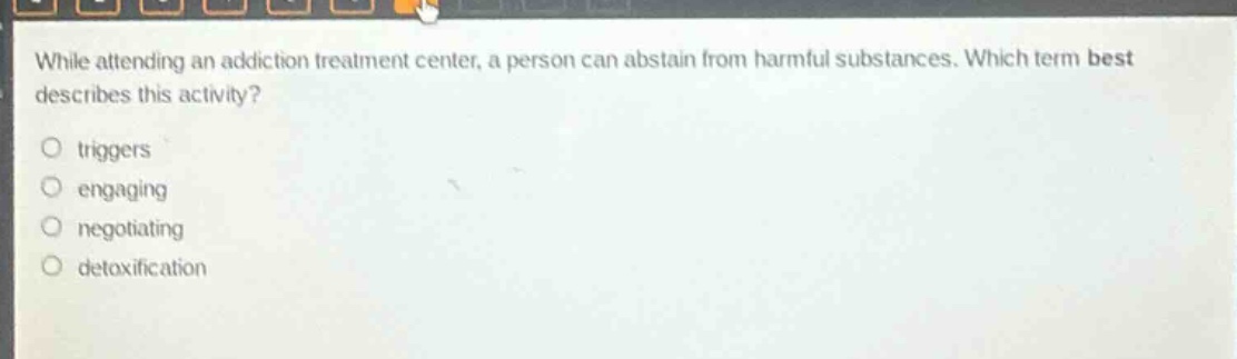 while attending an addiction treatment center, a person can abstain from harmful substances. which term best describes this activity?\no triggers\no engaging\no negotiating\no detoxification