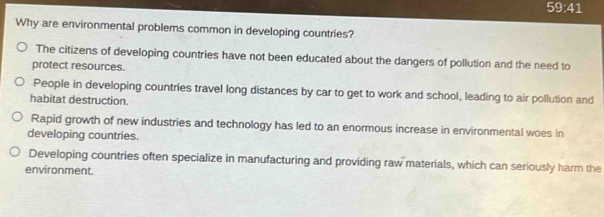 why are environmental problems common in developing countries?\no the citizens of developing countries have not been educated about the dangers of pollution and the need to protect resources.\no people in developing countries travel long distances by car to get to work and school, leading to air pollution and habitat destruction.\no rapid growth of new industries and technology has led to an enormous increase in environmental woes in developing countries.\no developing countries often specialize in manufacturing and providing raw materials, which can seriously harm the environment.