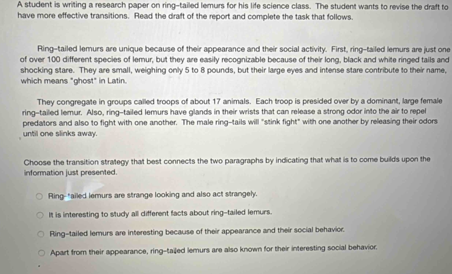a student is writing a research paper on ring - tailed lemurs for his life science class. the student wants to revise the draft to have more effective transitions. read the draft of the report and complete the task that follows. ring - tailed lemurs are unique because of their appearance and their social activity. first, ring - tailed lemurs are just one of over 100 different species of lemur, but they are easily recognizable because of their long, black and white ringed tails and shocking stare. they are small, weighing only 5 to 8 pounds, but their large eyes and intense stare contribute to their name, which means \ghost\ in latin. they congregate in groups called troops of about 17 animals. each troop is presided over by a dominant, large female ring - tailed lemur. also, ring - tailed lemurs have glands in their wrists that can release a strong odor into the air to repel predators and also to fight with one another. the male ring - tails will \stink fight\ with one another by releasing their odors until one slinks away. choose the transition strategy that best connects the two paragraphs by indicating that what is to come builds upon the information just presented. ring - tailed lemurs are strange looking and also act strangely. it is interesting to study all different facts about ring - tailed lemurs. ring - tailed lemurs are interesting because of their appearance and their social behavior. apart from their appearance, ring - tailed lemurs are also known for their interesting social behavior.