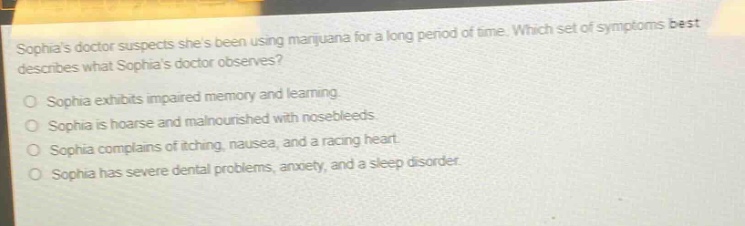 sophias doctor suspects shes been using marijuana for a long period of time. which set of symptoms best describes what sophias doctor observes?\no sophia exhibits impaired memory and learning.\no sophia is hoarse and malnourished with nosebleeds.\no sophia complains of itching, nausea, and a racing heart.\no sophia has severe dental problems, anxiety, and a sleep disorder.