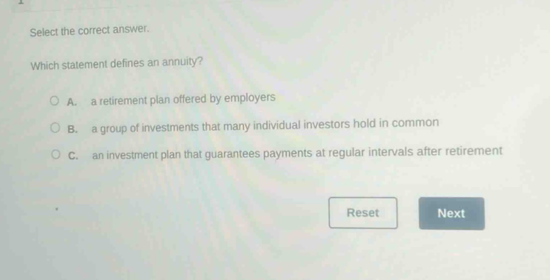 select the correct answer. which statement defines an annuity? a. a retirement plan offered by employers b. a group of investments that many individual investors hold in common c. an investment plan that guarantees payments at regular intervals after retirement