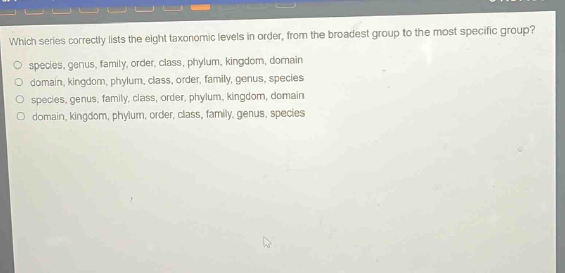 which series correctly lists the eight taxonomic levels in order, from the broadest group to the most specific group?\no species, genus, family, order, class, phylum, kingdom, domain\no domain, kingdom, phylum, class, order, family, genus, species\no species, genus, family, class, order, phylum, kingdom, domain\no domain, kingdom, phylum, order, class, family, genus, species