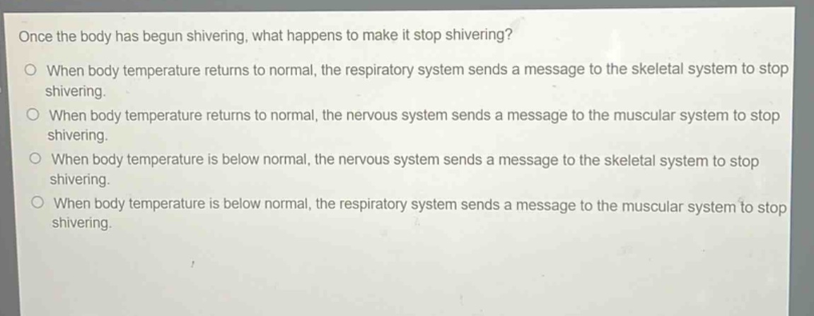 once the body has begun shivering, what happens to make it stop shivering?\no when body temperature returns to normal, the respiratory system sends a message to the skeletal system to stop shivering.\no when body temperature returns to normal, the nervous system sends a message to the muscular system to stop shivering.\no when body temperature is below normal, the nervous system sends a message to the skeletal system to stop shivering.\no when body temperature is below normal, the respiratory system sends a message to the muscular system to stop shivering.