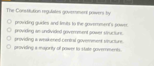 the constitution regulates government powers by\nproviding guides and limits to the governments power.\nproviding an undivided government power structure.\nproviding a weakened central government structure.\nproviding a majority of power to state governments.