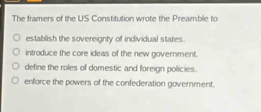 the framers of the us constitution wrote the preamble to\no establish the sovereignty of individual states.\no introduce the core ideas of the new government.\no define the roles of domestic and foreign policies.\no enforce the powers of the confederation government.