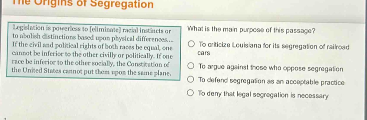 the origins of segregation\nlegislation is powerless to eliminate racial instincts or to abolish distinctions based upon physical differences.... if the civil and political rights of both races be equal, one cannot be inferior to the other civilly or politically. if one race be inferior to the other socially, the constitution of the united states cannot put them upon the same plane.\nwhat is the main purpose of this passage?\nto criticize louisiana for its segregation of railroad cars\nto argue against those who oppose segregation\nto defend segregation as an acceptable practice\nto deny that legal segregation is necessary