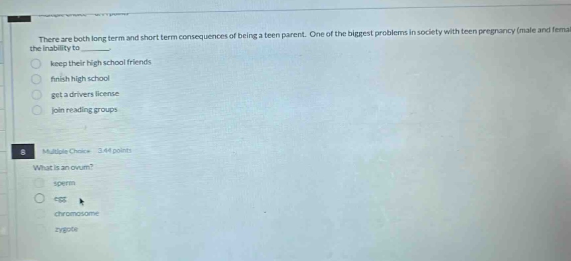 there are both long term and short term consequences of being a teen parent. one of the biggest problems in society with teen pregnancy (male and female) is the inability to _______. keep their high school friends finish high school get a drivers license join reading groups 8 multiple choice 3.44 points what is an ovum? sperm egg chromosome zygote