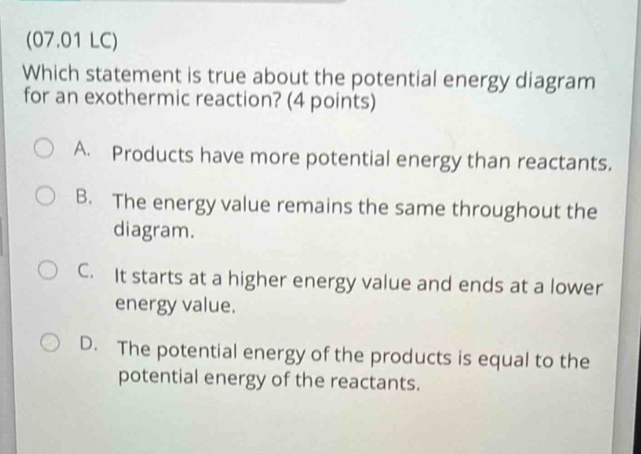 (07.01 lc) which statement is true about the potential energy diagram for an exothermic reaction? (4 points) a. products have more potential energy than reactants. b. the energy value remains the same throughout the diagram. c. it starts at a higher energy value and ends at a lower energy value. d. the potential energy of the products is equal to the potential energy of the reactants.