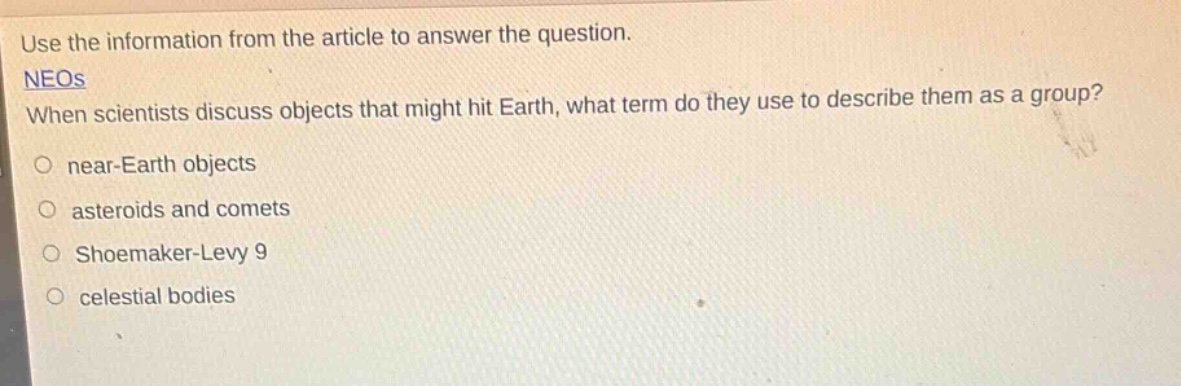 use the information from the article to answer the question. neos when scientists discuss objects that might hit earth, what term do they use to describe them as a group? near - earth objects asteroids and comets shoemaker - levy 9 celestial bodies