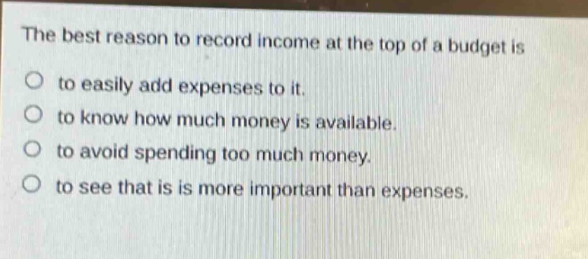 the best reason to record income at the top of a budget is to easily add expenses to it. to know how much money is available. to avoid spending too much money. to see that is is more important than expenses.