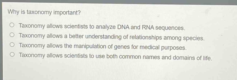 why is taxonomy important?\no taxonomy allows scientists to analyze dna and rna sequences.\no taxonomy allows a better understanding of relationships among species.\no taxonomy allows the manipulation of genes for medical purposes.\no taxonomy allows scientists to use both common names and domains of life.