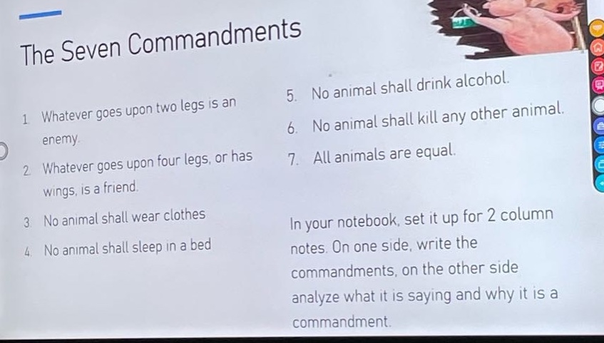 the seven commandments 1 whatever goes upon two legs is an enemy. 2 whatever goes upon four legs, or has wings, is a friend. 3 no animal shall wear clothes 4 no animal shall sleep in a bed 5 no animal shall drink alcohol. 6 no animal shall kill any other animal. 7 all animals are equal. in your notebook, set it up for 2 column notes. on one side, write the commandments, on the other side analyze what it is saying and why it is a commandment.