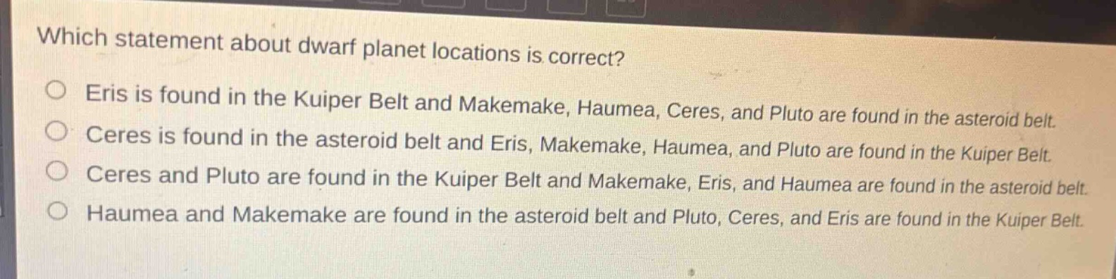 which statement about dwarf planet locations is correct?\no eris is found in the kuiper belt and makemake, haumea, ceres, and pluto are found in the asteroid belt.\no ceres is found in the asteroid belt and eris, makemake, haumea, and pluto are found in the kuiper belt.\no ceres and pluto are found in the kuiper belt and makemake, eris, and haumea are found in the asteroid belt.\no haumea and makemake are found in the asteroid belt and pluto, ceres, and eris are found in the kuiper belt.