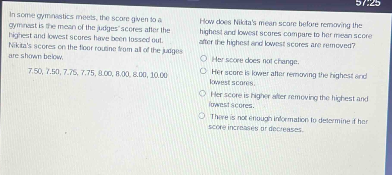 in some gymnastics meets, the score given to a gymnast is the mean of the judges scores after the highest and lowest scores have been tossed out. nikitas scores on the floor routine from all of the judges are shown below. 7.50, 7.50, 7.75, 7.75, 8.00, 8.00, 8.00, 10.00 how does nikitas mean score before removing the highest and lowest scores compare to her mean score after the highest and lowest scores are removed? her score does not change. her score is lower after removing the highest and lowest scores. her score is higher after removing the highest and lowest scores. there is not enough information to determine if her score increases or decreases.