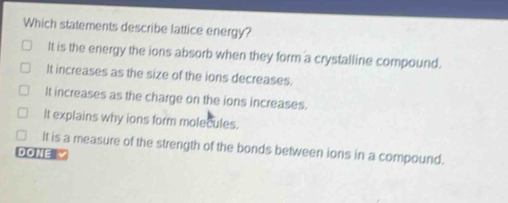 which statements describe lattice energy? it is the energy the ions absorb when they form a crystalline compound. it increases as the size of the ions decreases. it increases as the charge on the ions increases. it explains why ions form molecules. it is a measure of the strength of the bonds between ions in a compound. done