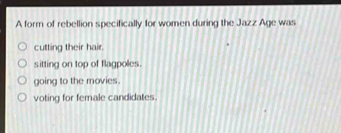 a form of rebellion specifically for women during the jazz age was\ncutting their hair.\nsitting on top of flagpoles.\ngoing to the movies.\nvoting for female candidates.