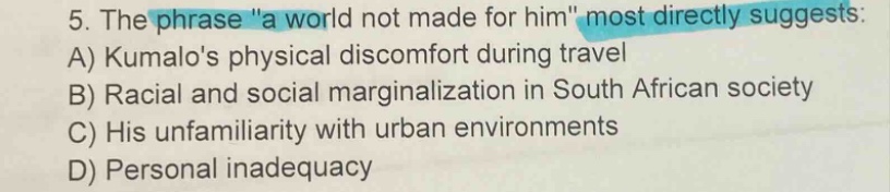 5. the phrase \a world not made for him\ most directly suggests: a) kumalos physical discomfort during travel b) racial and social marginalization in south african society c) his unfamiliarity with urban environments d) personal inadequacy