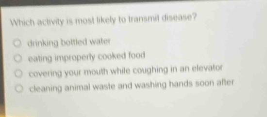 which activity is most likely to transmit disease?\n drinking bottled water\n eating improperly cooked food\n covering your mouth while coughing in an elevator\n cleaning animal waste and washing hands soon after