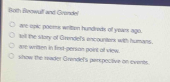 both beowulf and grendel\nare epic poems written hundreds of years ago.\ntell the story of grendels encounters with humans.\nare written in first - person point of view.\nshow the reader grendels perspective on events.