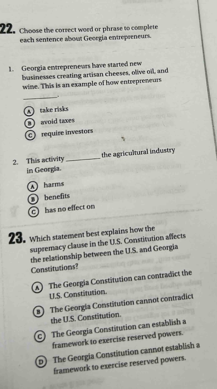 22. choose the correct word or phrase to complete each sentence about georgia entrepreneurs. 1. georgia entrepreneurs have started new businesses creating artisan cheeses, olive oil, and wine. this is an example of how entrepreneurs a take risks b avoid taxes c require investors 2. this activity the agricultural industry in georgia. a harms b benefits c has no effect on 23. which statement best explains how the supremacy clause in the u.s. constitution affects the relationship between the u.s. and georgia constitutions? a the georgia constitution can contradict the u.s. constitution. b the georgia constitution cannot contradict the u.s. constitution. c the georgia constitution can establish a framework to exercise reserved powers. d the georgia constitution cannot establish a framework to exercise reserved powers.