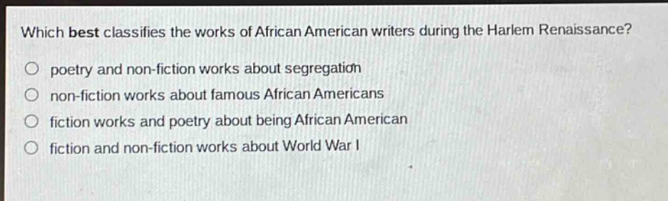 which best classifies the works of african american writers during the harlem renaissance?\npoetry and non - fiction works about segregation\nnon - fiction works about famous african americans\nfiction works and poetry about being african american\nfiction and non - fiction works about world war i