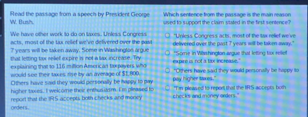 read the passage from a speech by president george w. bush. we have other work to do on taxes. unless congress acts, most of the tax relief weve delivered over the past 7 years will be taken away. some in washington argue that letting tax relief expire is not a tax increase. try explaining that to 116 million american taxpayers who would see their taxes rise by an average of $1,800. others have said they would personally be happy to pay higher taxes. i welcome their enthusiasm. im pleased to report that the irs accepts both checks and money orders. which sentence from the passage is the main reason used to support the claim stated in the first sentence? \unless congress acts, most of the tax relief weve delivered over the past 7 years will be taken away.\ \some in washington argue that letting tax relief expire is not a tax increase.\ \others have said they would personally be happy to pay higher taxes.\ \im pleased to report that the irs accepts both checks and money orders.\