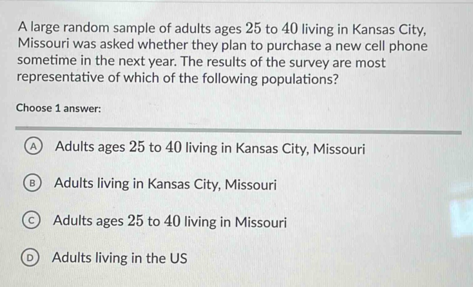 a large random sample of adults ages 25 to 40 living in kansas city, missouri was asked whether they plan to purchase a new cell phone sometime in the next year. the results of the survey are most representative of which of the following populations? choose 1 answer: a adults ages 25 to 40 living in kansas city, missouri b adults living in kansas city, missouri c adults ages 25 to 40 living in missouri d adults living in the us