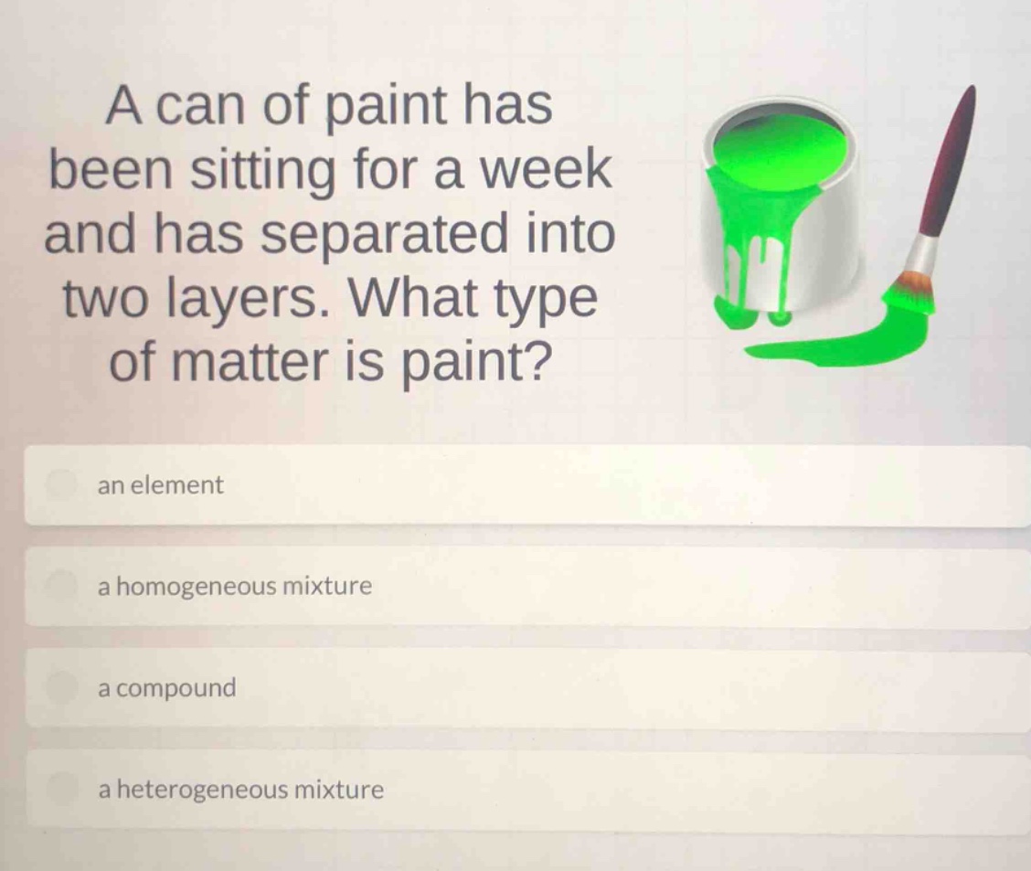 a can of paint has been sitting for a week and has separated into two layers. what type of matter is paint? an element a homogeneous mixture a compound a heterogeneous mixture