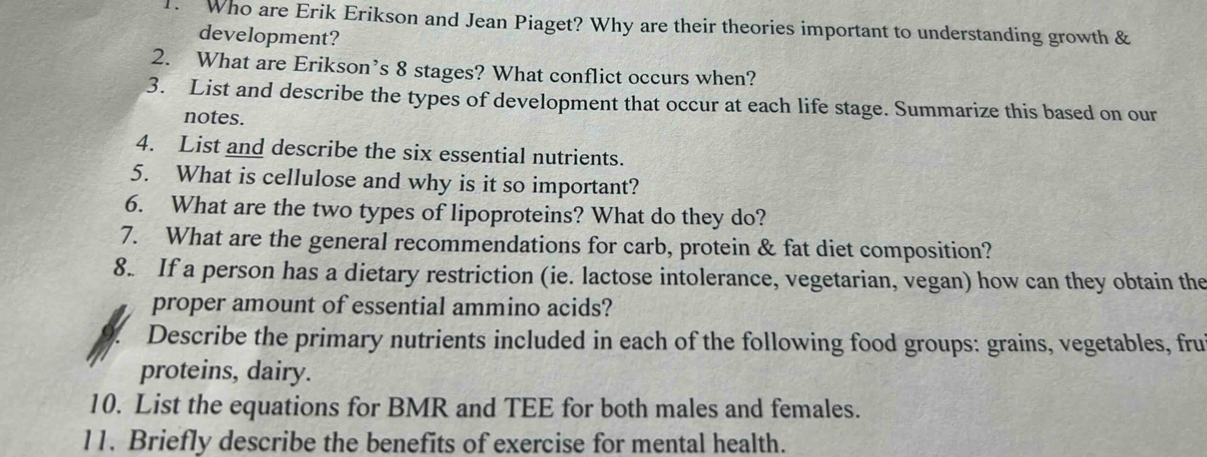 1. who are erik erikson and jean piaget? why are their theories important to understanding growth & development? 2. what are erikson’s 8 stages? what conflict occurs when? 3. list and describe the types of development that occur at each life stage. summarize this based on our notes. 4. list and describe the six essential nutrients. 5. what is cellulose and why is it so important? 6. what are the two types of lipoproteins? what do they do? 7. what are the general recommendations for carb, protein & fat diet composition? 8. if a person has a dietary restriction (ie. lactose intolerance, vegetarian, vegan) how can they obtain the proper amount of essential ammino acids? 9. describe the primary nutrients included in each of the following food groups: grains, vegetables, fruits, proteins, dairy. 10. list the equations for bmr and tee for both males and females. 11. briefly describe the benefits of exercise for mental health.