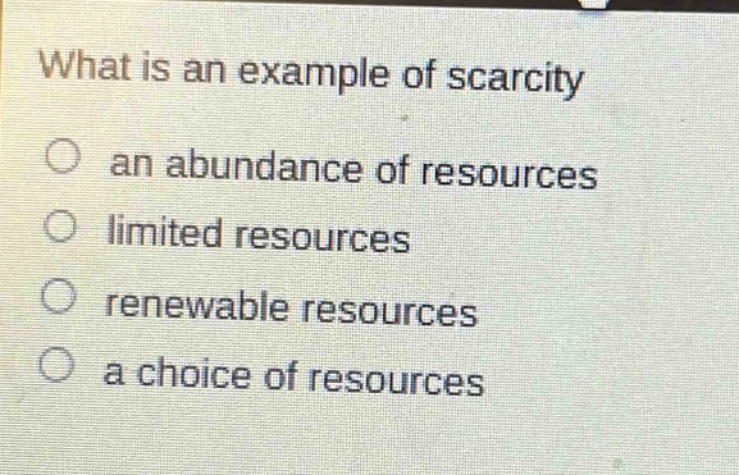 what is an example of scarcity\no an abundance of resources\no limited resources\no renewable resources\no a choice of resources