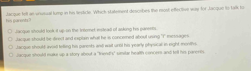 jacque felt an unusual lump in his testicle. which statement describes the most effective way for jacque to talk to his parents?\no jacque should look it up on the internet instead of asking his parents.\no jacque should be direct and explain what he is concerned about using \i\ messages.\no jacque should avoid telling his parents and wait until his yearly physical in eight months.\no jacque should make up a story about a \friends\ similar health concern and tell his parents.