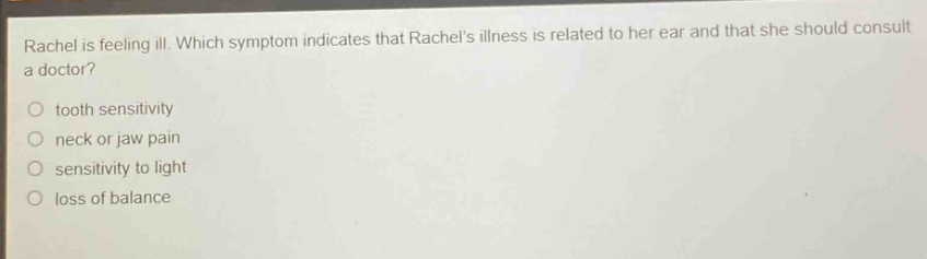 rachel is feeling ill. which symptom indicates that rachels illness is related to her ear and that she should consult a doctor?\no tooth sensitivity\no neck or jaw pain\no sensitivity to light\no loss of balance